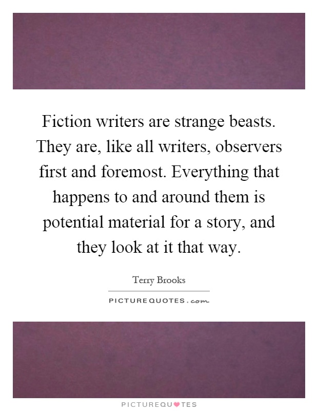 Fiction writers are strange beasts. They are, like all writers, observers first and foremost. Everything that happens to and around them is potential material for a story, and they look at it that way Picture Quote #1