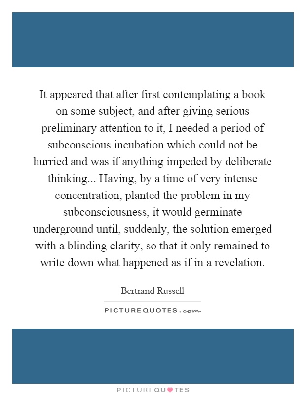 It appeared that after first contemplating a book on some subject, and after giving serious preliminary attention to it, I needed a period of subconscious incubation which could not be hurried and was if anything impeded by deliberate thinking... Having, by a time of very intense concentration, planted the problem in my subconsciousness, it would germinate underground until, suddenly, the solution emerged with a blinding clarity, so that it only remained to write down what happened as if in a revelation Picture Quote #1