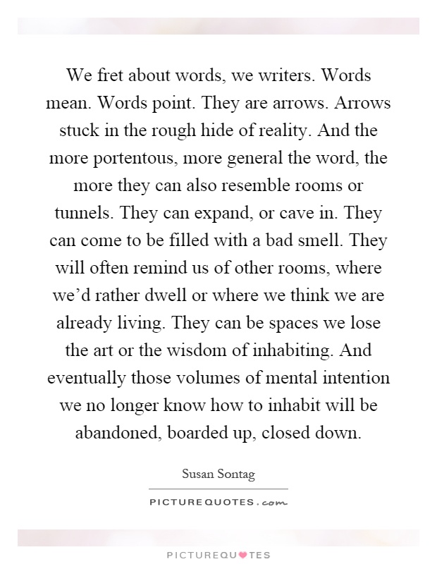 We fret about words, we writers. Words mean. Words point. They are arrows. Arrows stuck in the rough hide of reality. And the more portentous, more general the word, the more they can also resemble rooms or tunnels. They can expand, or cave in. They can come to be filled with a bad smell. They will often remind us of other rooms, where we'd rather dwell or where we think we are already living. They can be spaces we lose the art or the wisdom of inhabiting. And eventually those volumes of mental intention we no longer know how to inhabit will be abandoned, boarded up, closed down Picture Quote #1