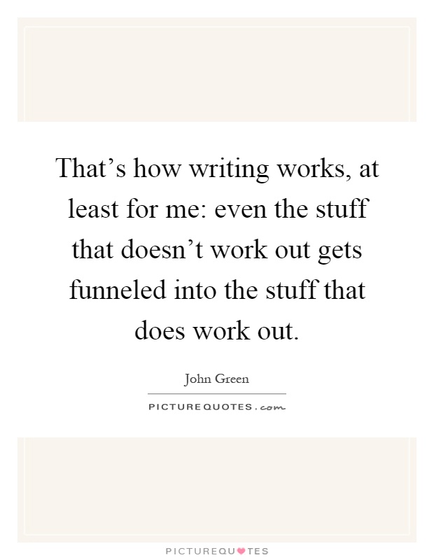 That's how writing works, at least for me: even the stuff that doesn't work out gets funneled into the stuff that does work out Picture Quote #1