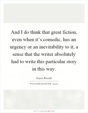 And I do think that great fiction, even when it’s comedic, has an urgency or an inevitability to it, a sense that the writer absolutely had to write this particular story in this way Picture Quote #1