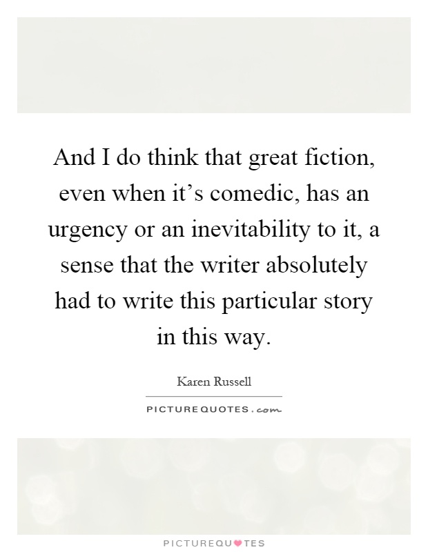 And I do think that great fiction, even when it's comedic, has an urgency or an inevitability to it, a sense that the writer absolutely had to write this particular story in this way Picture Quote #1