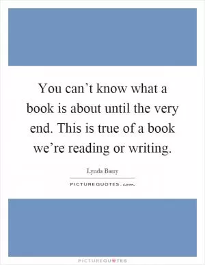 You can’t know what a book is about until the very end. This is true of a book we’re reading or writing Picture Quote #1