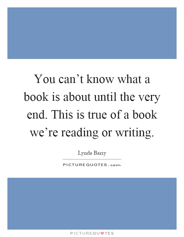 You can't know what a book is about until the very end. This is true of a book we're reading or writing Picture Quote #1