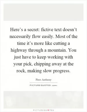 Here’s a secret: fictive text doesn’t necessarily flow easily. Most of the time it’s more like cutting a highway through a mountain. You just have to keep working with your pick, chipping away at the rock, making slow progress Picture Quote #1