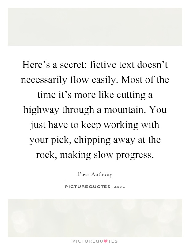Here's a secret: fictive text doesn't necessarily flow easily. Most of the time it's more like cutting a highway through a mountain. You just have to keep working with your pick, chipping away at the rock, making slow progress Picture Quote #1