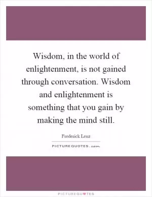 Wisdom, in the world of enlightenment, is not gained through conversation. Wisdom and enlightenment is something that you gain by making the mind still Picture Quote #1