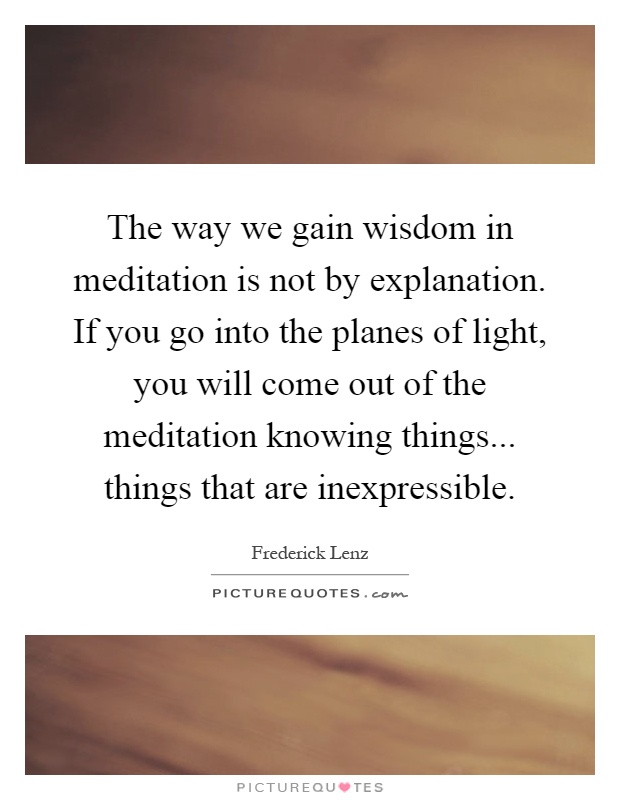 The way we gain wisdom in meditation is not by explanation. If you go into the planes of light, you will come out of the meditation knowing things... things that are inexpressible Picture Quote #1