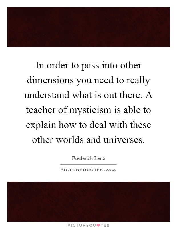 In order to pass into other dimensions you need to really understand what is out there. A teacher of mysticism is able to explain how to deal with these other worlds and universes Picture Quote #1