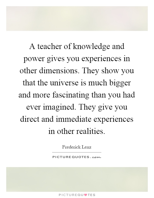 A teacher of knowledge and power gives you experiences in other dimensions. They show you that the universe is much bigger and more fascinating than you had ever imagined. They give you direct and immediate experiences in other realities Picture Quote #1