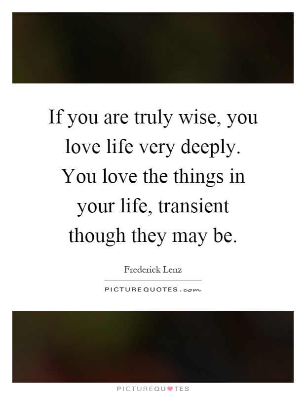 If you are truly wise, you love life very deeply. You love the things in your life, transient though they may be Picture Quote #1