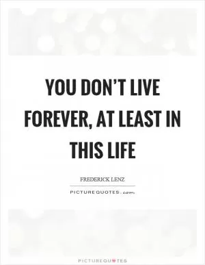 You don’t live forever, at least in this life Picture Quote #1