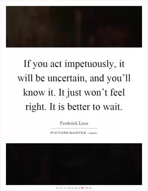 If you act impetuously, it will be uncertain, and you’ll know it. It just won’t feel right. It is better to wait Picture Quote #1