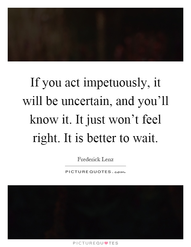 If you act impetuously, it will be uncertain, and you'll know it. It just won't feel right. It is better to wait Picture Quote #1