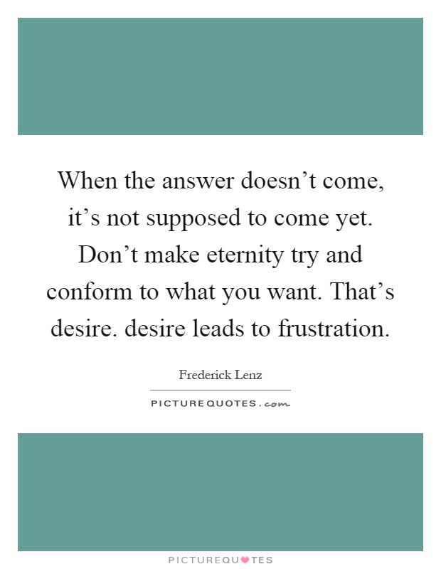 When the answer doesn't come, it's not supposed to come yet. Don't make eternity try and conform to what you want. That's desire. desire leads to frustration Picture Quote #1