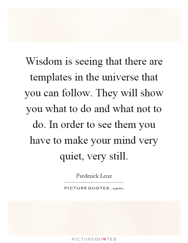 Wisdom is seeing that there are templates in the universe that you can follow. They will show you what to do and what not to do. In order to see them you have to make your mind very quiet, very still Picture Quote #1