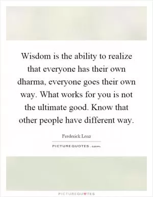 Wisdom is the ability to realize that everyone has their own dharma, everyone goes their own way. What works for you is not the ultimate good. Know that other people have different way Picture Quote #1