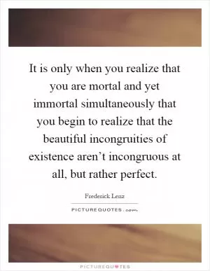 It is only when you realize that you are mortal and yet immortal simultaneously that you begin to realize that the beautiful incongruities of existence aren’t incongruous at all, but rather perfect Picture Quote #1