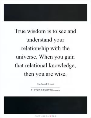 True wisdom is to see and understand your relationship with the universe. When you gain that relational knowledge, then you are wise Picture Quote #1