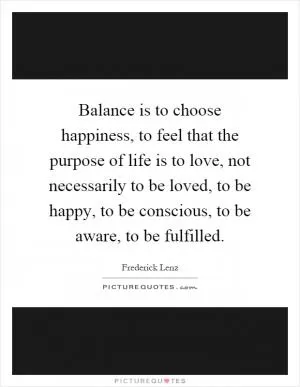 Balance is to choose happiness, to feel that the purpose of life is to love, not necessarily to be loved, to be happy, to be conscious, to be aware, to be fulfilled Picture Quote #1