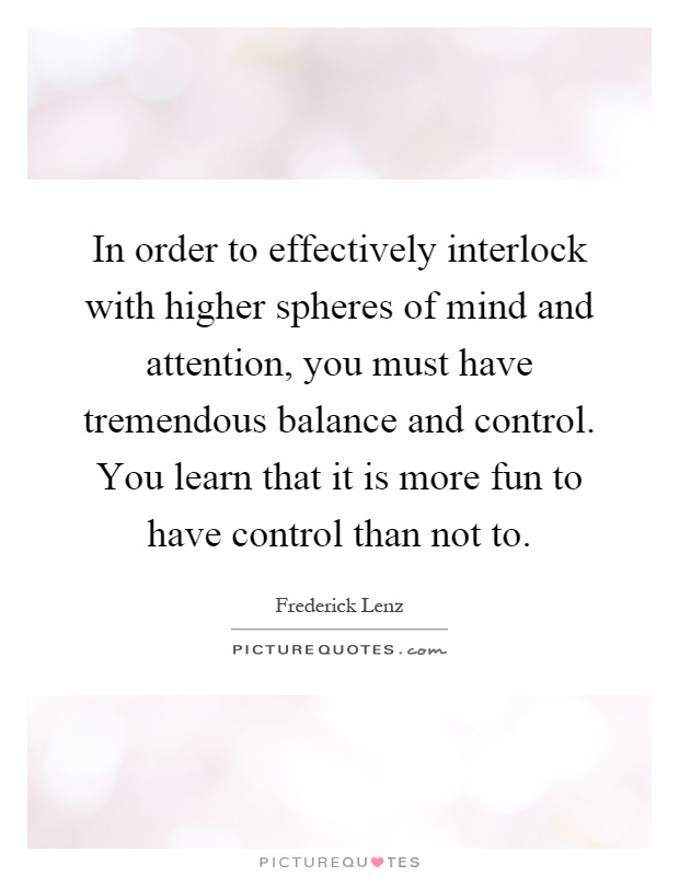 In order to effectively interlock with higher spheres of mind and attention, you must have tremendous balance and control. You learn that it is more fun to have control than not to Picture Quote #1