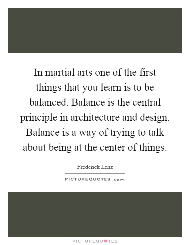 In martial arts one of the first things that you learn is to be balanced. Balance is the central principle in architecture and design. Balance is a way of trying to talk about being at the center of things Picture Quote #1