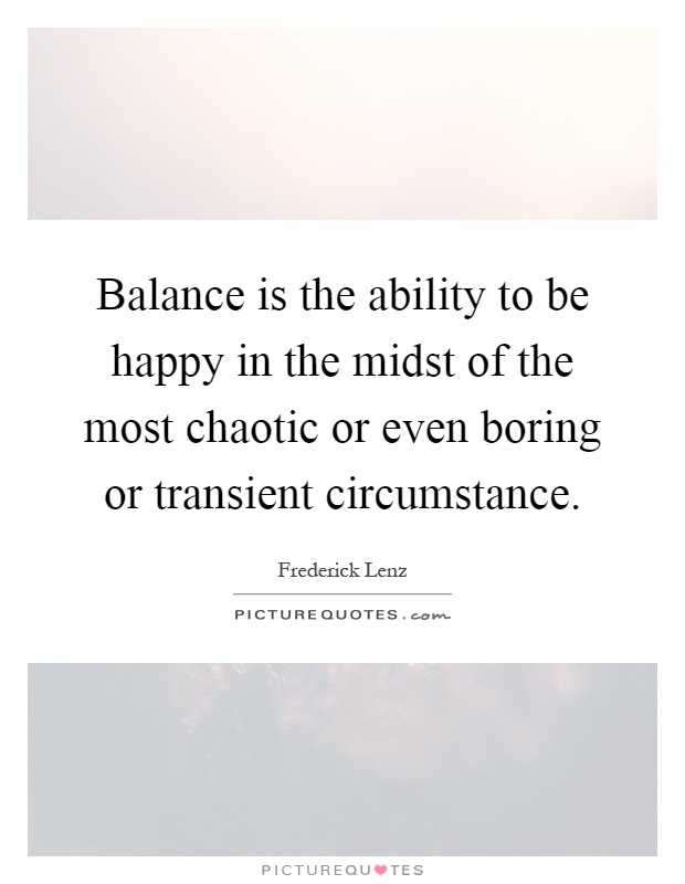 Balance is the ability to be happy in the midst of the most chaotic or even boring or transient circumstance Picture Quote #1