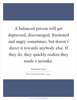 A balanced person will get depressed, discouraged, frustrated and angry sometimes, but doesn’t direct it towards anybody else. If they do, they quickly realize they made a mistake Picture Quote #1
