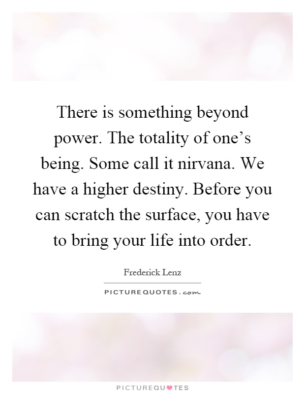 There is something beyond power. The totality of one's being. Some call it nirvana. We have a higher destiny. Before you can scratch the surface, you have to bring your life into order Picture Quote #1