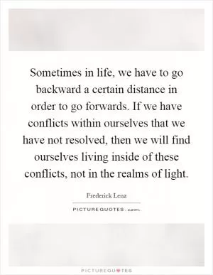 Sometimes in life, we have to go backward a certain distance in order to go forwards. If we have conflicts within ourselves that we have not resolved, then we will find ourselves living inside of these conflicts, not in the realms of light Picture Quote #1