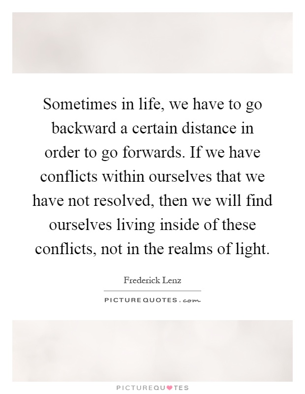 Sometimes in life, we have to go backward a certain distance in order to go forwards. If we have conflicts within ourselves that we have not resolved, then we will find ourselves living inside of these conflicts, not in the realms of light Picture Quote #1