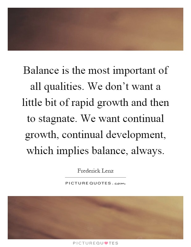 Balance is the most important of all qualities. We don't want a little bit of rapid growth and then to stagnate. We want continual growth, continual development, which implies balance, always Picture Quote #1