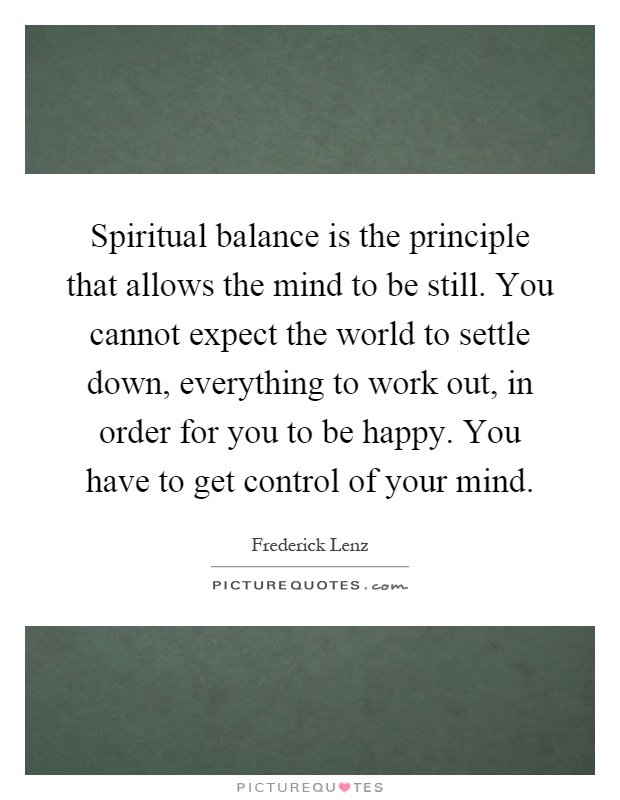 Spiritual balance is the principle that allows the mind to be still. You cannot expect the world to settle down, everything to work out, in order for you to be happy. You have to get control of your mind Picture Quote #1