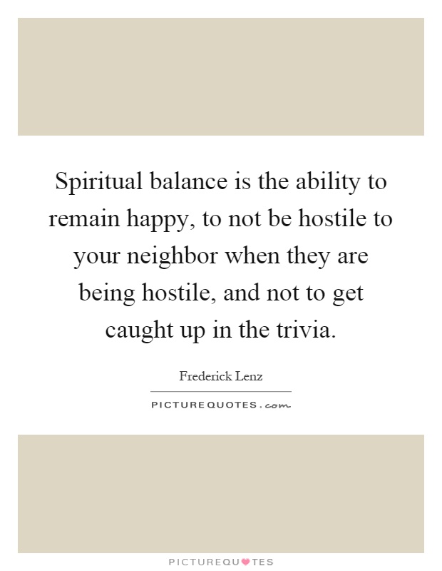 Spiritual balance is the ability to remain happy, to not be hostile to your neighbor when they are being hostile, and not to get caught up in the trivia Picture Quote #1