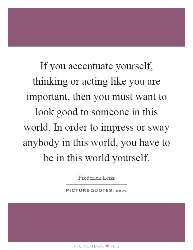 If you accentuate yourself, thinking or acting like you are important, then you must want to look good to someone in this world. In order to impress or sway anybody in this world, you have to be in this world yourself Picture Quote #1