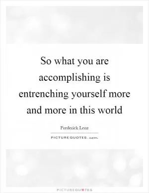 So what you are accomplishing is entrenching yourself more and more in this world Picture Quote #1