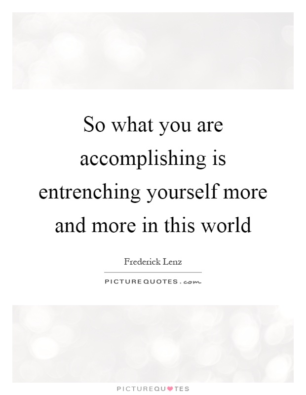 So what you are accomplishing is entrenching yourself more and more in this world Picture Quote #1