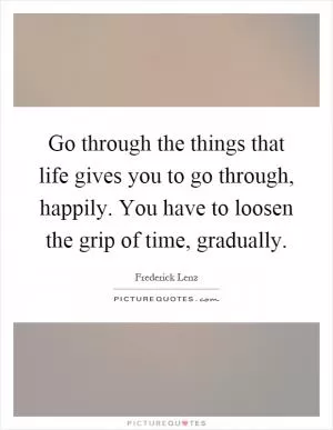 Go through the things that life gives you to go through, happily. You have to loosen the grip of time, gradually Picture Quote #1