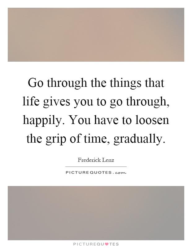 Go through the things that life gives you to go through, happily. You have to loosen the grip of time, gradually Picture Quote #1