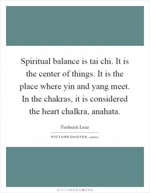Spiritual balance is tai chi. It is the center of things. It is the place where yin and yang meet. In the chakras, it is considered the heart chalkra, anahata Picture Quote #1