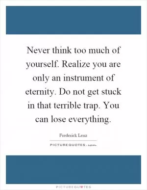 Never think too much of yourself. Realize you are only an instrument of eternity. Do not get stuck in that terrible trap. You can lose everything Picture Quote #1