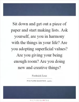 Sit down and get out a piece of paper and start making lists. Ask yourself, are you in harmony with the things in your life? Are you adopting superficial values? Are you giving your being enough room? Are you doing new and creative things? Picture Quote #1