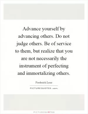 Advance yourself by advancing others. Do not judge others. Be of service to them, but realize that you are not necessarily the instrument of perfecting and immortalizing others Picture Quote #1