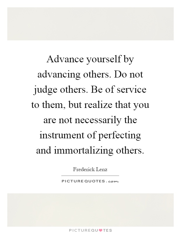 Advance yourself by advancing others. Do not judge others. Be of service to them, but realize that you are not necessarily the instrument of perfecting and immortalizing others Picture Quote #1