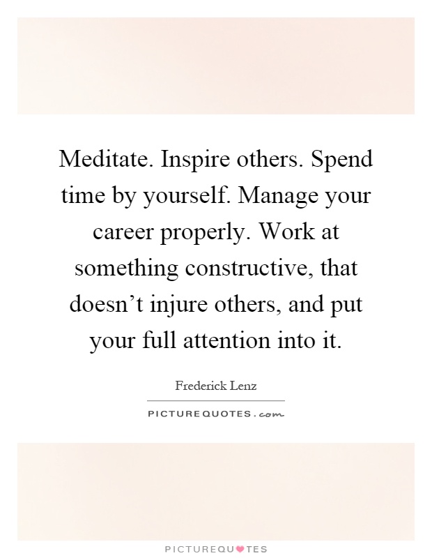 Meditate. Inspire others. Spend time by yourself. Manage your career properly. Work at something constructive, that doesn't injure others, and put your full attention into it Picture Quote #1