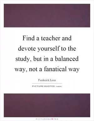 Find a teacher and devote yourself to the study, but in a balanced way, not a fanatical way Picture Quote #1
