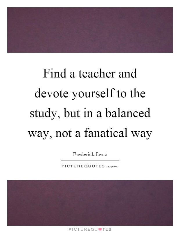 Find a teacher and devote yourself to the study, but in a balanced way, not a fanatical way Picture Quote #1