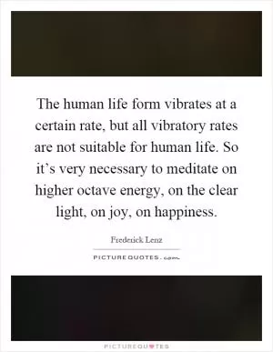 The human life form vibrates at a certain rate, but all vibratory rates are not suitable for human life. So it’s very necessary to meditate on higher octave energy, on the clear light, on joy, on happiness Picture Quote #1