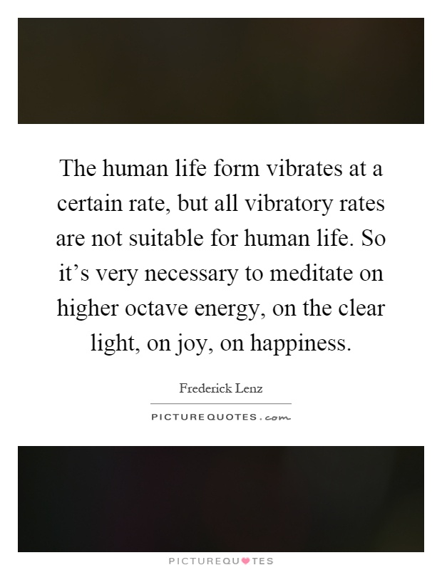 The human life form vibrates at a certain rate, but all vibratory rates are not suitable for human life. So it's very necessary to meditate on higher octave energy, on the clear light, on joy, on happiness Picture Quote #1