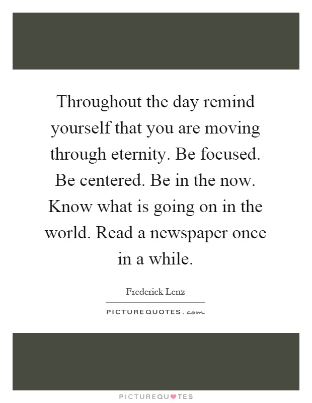 Throughout the day remind yourself that you are moving through eternity. Be focused. Be centered. Be in the now. Know what is going on in the world. Read a newspaper once in a while Picture Quote #1